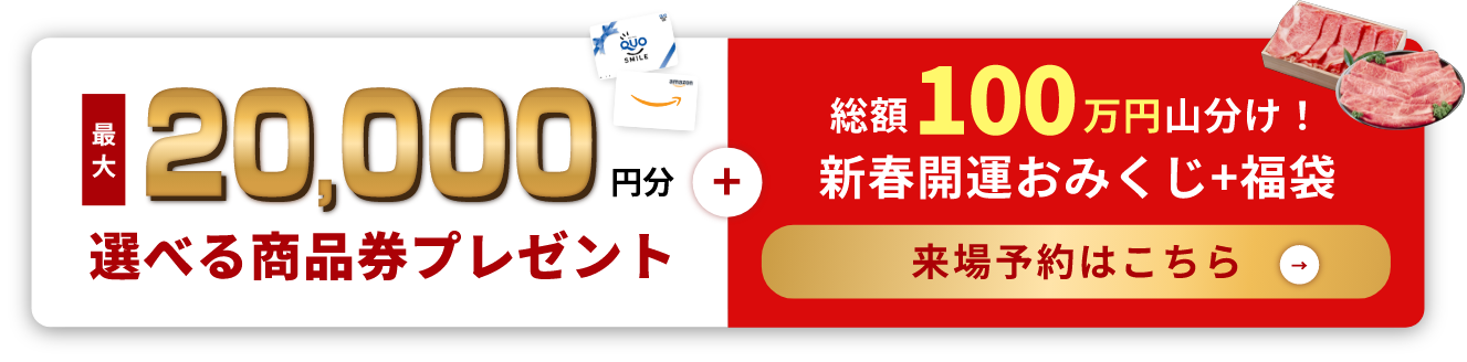 最大20,000円分選べる商品券プレゼント+総額100万円山分け！新春開運おみくじ+福袋 来場予約はこちら
